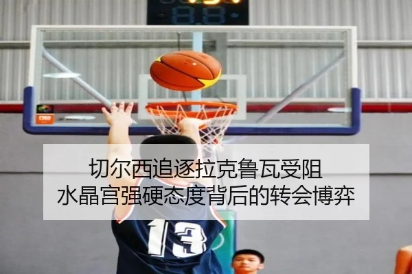 切尔西追逐拉克鲁瓦受阻 水晶宫强硬态度背后的转会博弈