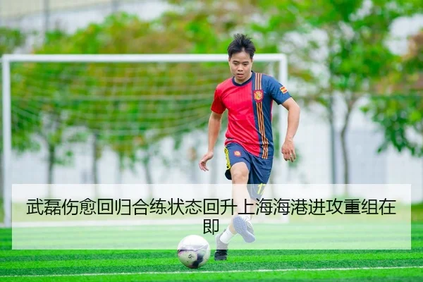 武磊伤愈回归合练状态回升上海海港进攻重组在即